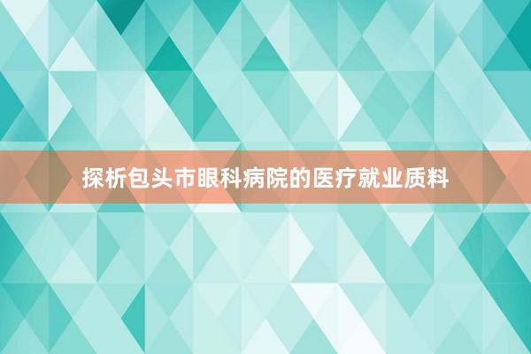 探析包头市眼科病院的医疗就业质料