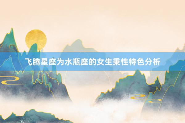 飞腾星座为水瓶座的女生秉性特色分析