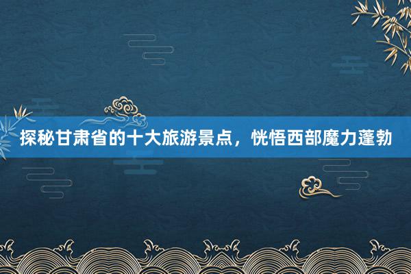 探秘甘肃省的十大旅游景点，恍悟西部魔力蓬勃